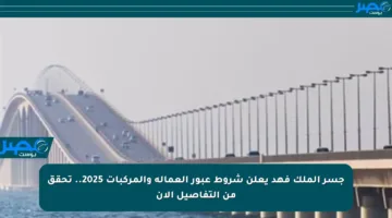 جسر الملك فهد يعلن شروط عبور العمالة والمركبات 2025.. تحقق من التفاصيل الآن